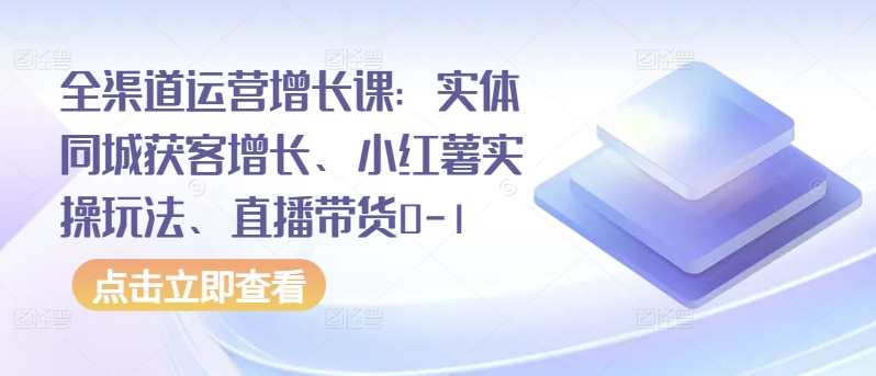 全渠道运营增长课：实体同城获客增长、小红薯实操玩法、直播带货0-1-小森之家