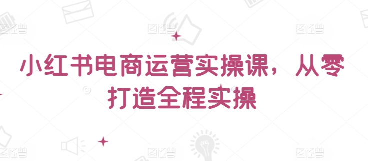 小红书电商运营实操课，​从零打造全程实操-小森之家