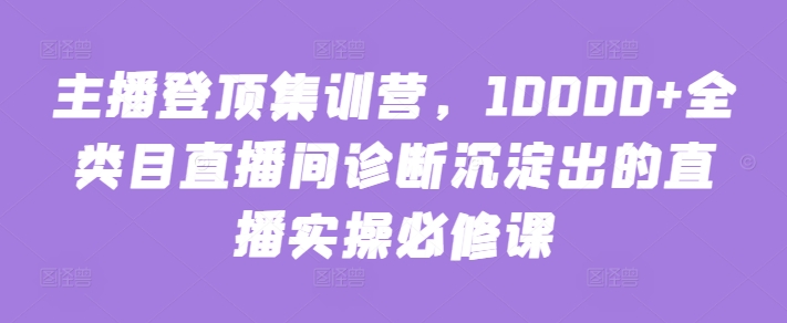 主播登顶集训营，10000+全类目直播间诊断沉淀出的直播实操必修课-小森之家