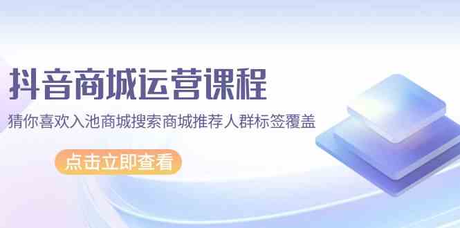 抖音商城运营课程，猜你喜欢入池商城搜索商城推荐人群标签覆盖（67节课）-小森之家