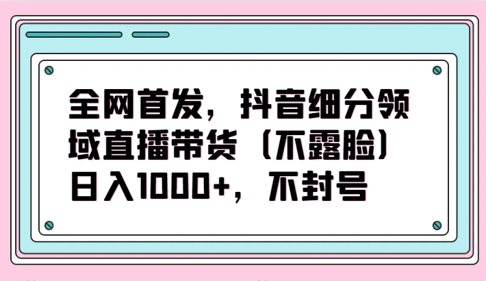 全网首发，抖音细分领域直播带货（不露脸）项目，日入1000+，不封号-小森之家