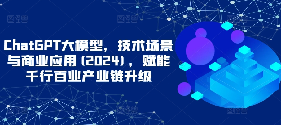 ChatGPT大模型，技术场景与商业应用(2024)，赋能千行百业产业链升级-小森之家