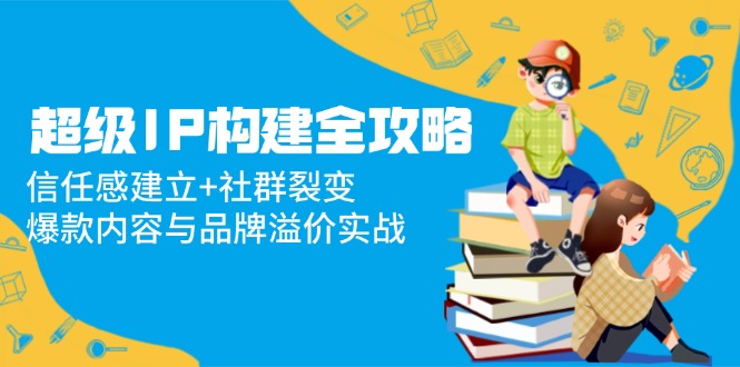 （14747期）超级IP构建全攻略：信任感建立+社群裂变，爆款内容与品牌溢价实战-小森之家