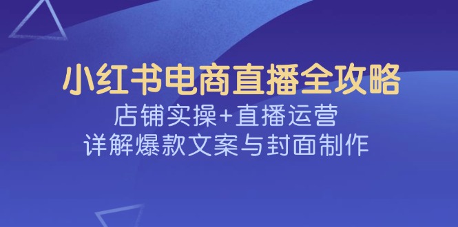 （14410期）小红书电商直播全攻略，店铺实操+直播运营，详解爆款文案与封面制作-小森之家