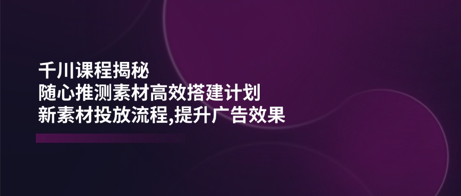 （14317期）千川课程揭秘：随心推测素材高效搭建计划,新素材投放流程,提升广告效果-小森之家